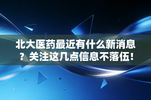 北大医药最近有什么新消息?关注这几点信息不落伍!