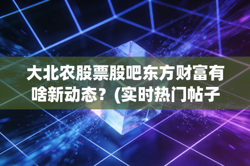 大北农股票股吧东方财富有啥新动态?(实时热门帖子都在这)