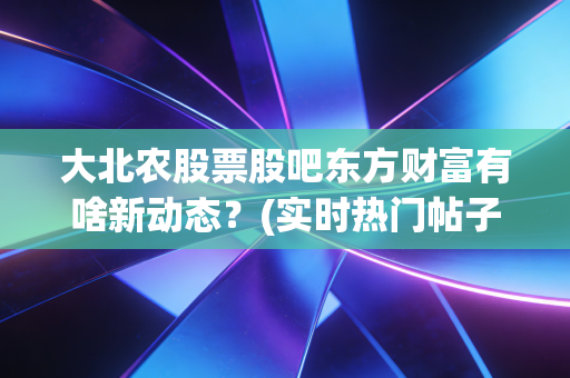大北农股票股吧东方财富有啥新动态?(实时热门帖子都在这)