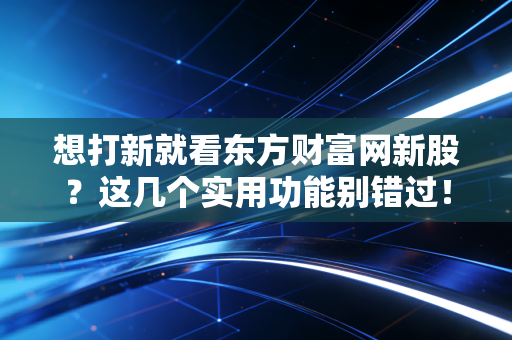 想打新就看东方财富网新股？这几个实用功能别错过！