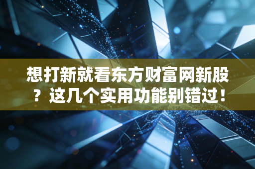 想打新就看东方财富网新股？这几个实用功能别错过！