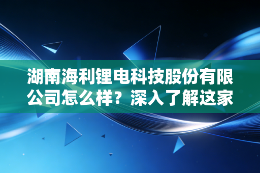 湖南海利锂电科技股份有限公司怎么样?深入了解这家公司的发展现状!