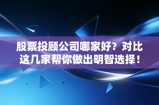 股票投顾公司哪家好？对比这几家帮你做出明智选择！