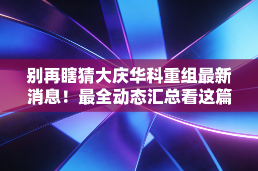 别再瞎猜大庆华科重组最新消息!最全动态汇总看这篇!