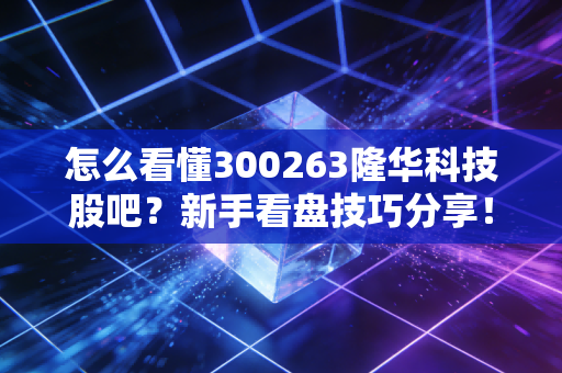 怎么看懂300263隆华科技股吧?新手看盘技巧分享!