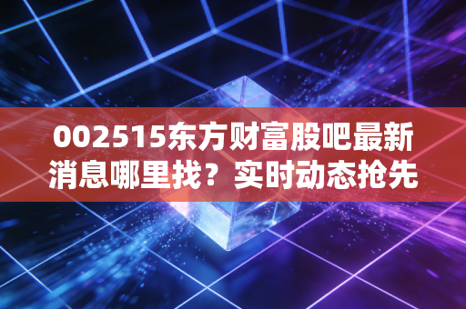 002515东方财富股吧最新消息哪里找?实时动态抢先看!