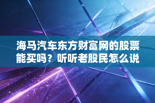 海马汽车东方财富网的股票能买吗?听听老股民怎么说!