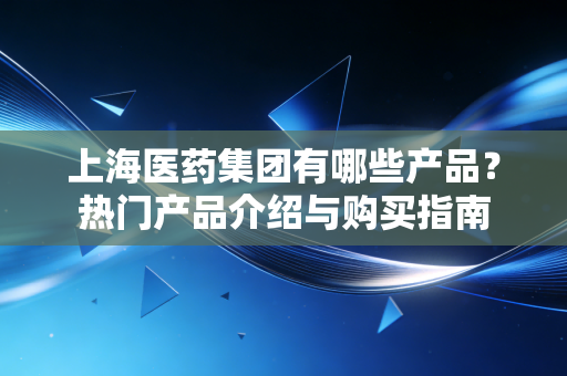 上海医药集团有哪些产品？热门产品介绍与购买指南