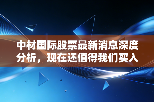 中材国际股票最新消息深度分析,现在还值得我们买入吗?