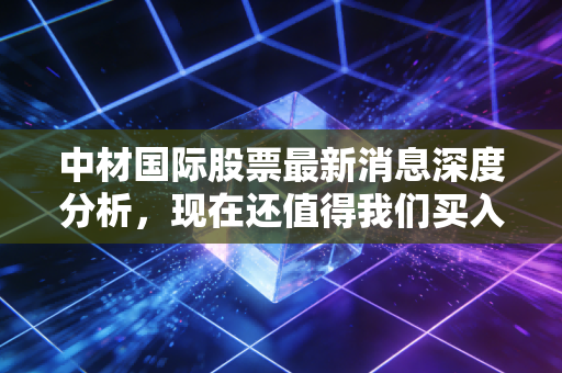 中材国际股票最新消息深度分析，现在还值得我们买入吗？