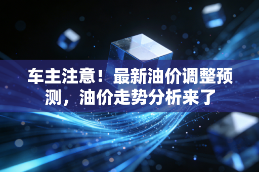 车主注意！最新油价调整预测，油价走势分析来了