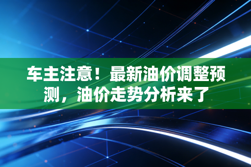 车主注意！最新油价调整预测，油价走势分析来了