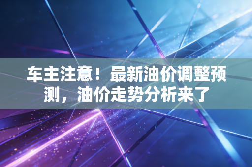 车主注意！最新油价调整预测，油价走势分析来了