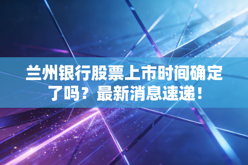 兰州银行股票上市时间确定了吗?最新消息速递!