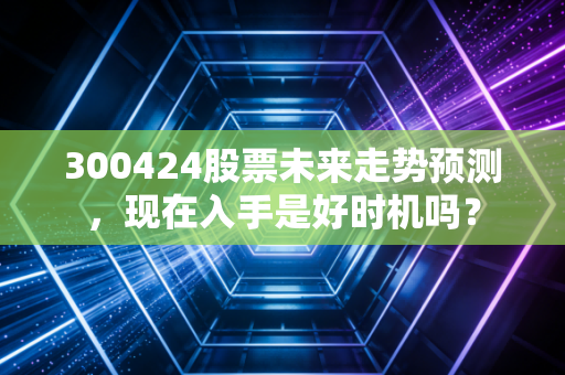 300424股票未来走势预测,现在入手是好时机吗?