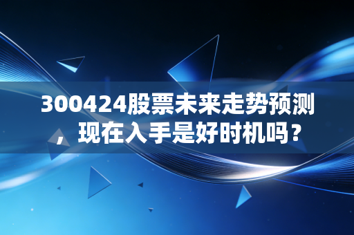 300424股票未来走势预测，现在入手是好时机吗？