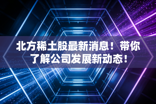 北方稀土股最新消息！带你了解公司发展新动态！