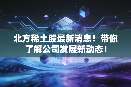 北方稀土股最新消息！带你了解公司发展新动态！