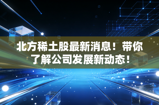 北方稀土股最新消息！带你了解公司发展新动态！