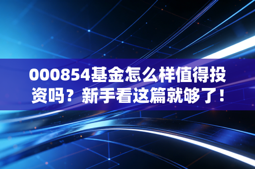 000854基金怎么样值得投资吗?新手看这篇就够了!