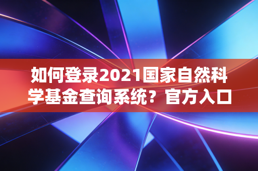 如何登录2021国家自然科学基金查询系统?官方入口和步骤详解!