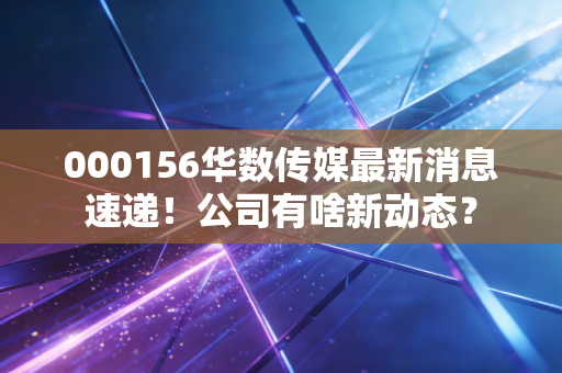000156华数传媒最新消息速递!公司有啥新动态?