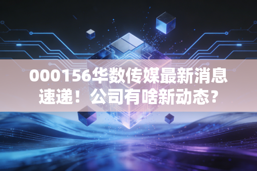 000156华数传媒最新消息速递!公司有啥新动态?
