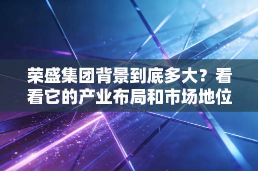 荣盛集团背景到底多大？看看它的产业布局和市场地位。