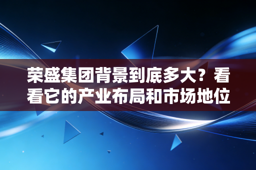 荣盛集团背景到底多大？看看它的产业布局和市场地位。