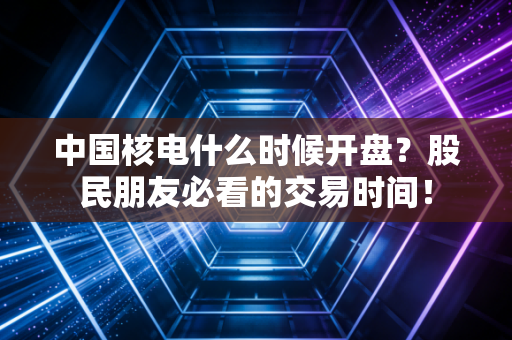 中国核电什么时候开盘?股民朋友必看的交易时间!