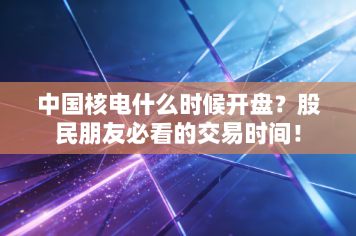 中国核电什么时候开盘?股民朋友必看的交易时间!