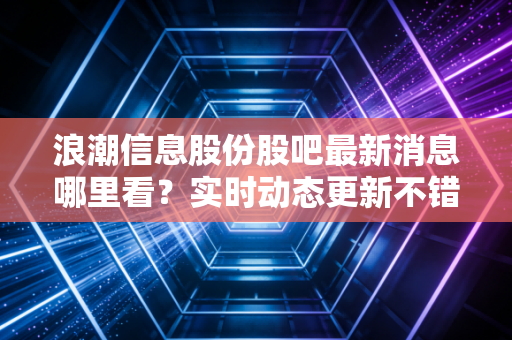 浪潮信息股份股吧最新消息哪里看？实时动态更新不错过！