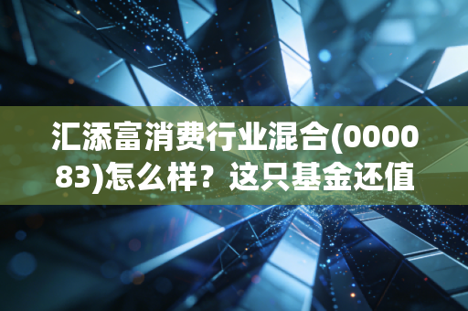 汇添富消费行业混合(000083)怎么样?这只基金还值得长期持有吗?