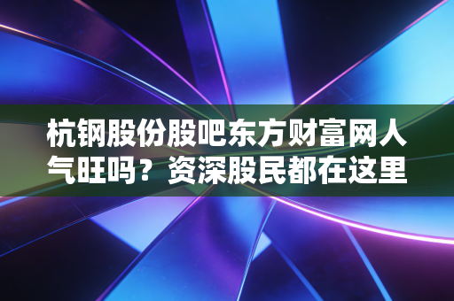 杭钢股份股吧东方财富网人气旺吗？资深股民都在这里交流！