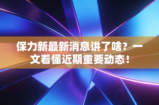 保力新最新消息讲了啥?一文看懂近期重要动态!