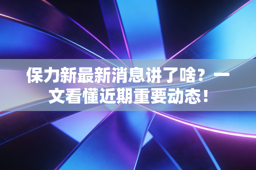 保力新最新消息讲了啥？一文看懂近期重要动态！