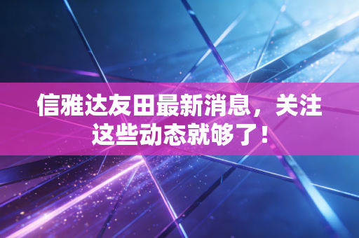 信雅达友田最新消息，关注这些动态就够了！