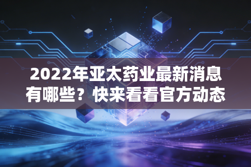 2022年亚太药业最新消息有哪些？快来看看官方动态！