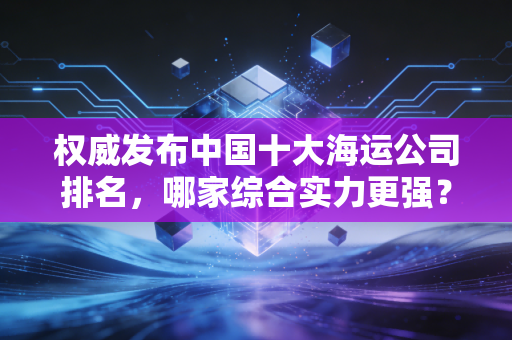 权威发布中国十大海运公司排名，哪家综合实力更强？