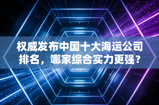 权威发布中国十大海运公司排名，哪家综合实力更强？