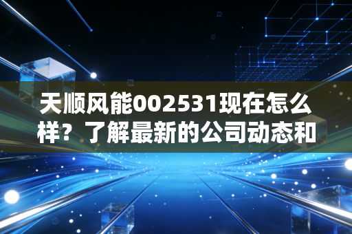 天顺风能002531现在怎么样？了解最新的公司动态和股价分析！