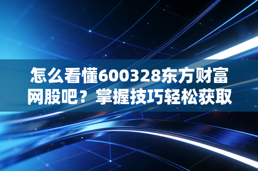 怎么看懂600328东方财富网股吧？掌握技巧轻松获取有用信息！