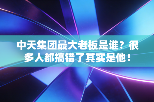 中天集团最大老板是谁?很多人都搞错了其实是他!