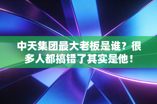 中天集团最大老板是谁?很多人都搞错了其实是他!