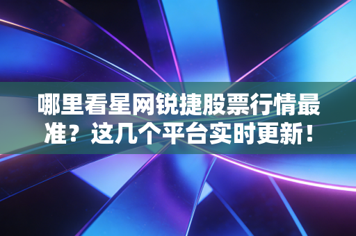 哪里看星网锐捷股票行情最准?这几个平台实时更新!