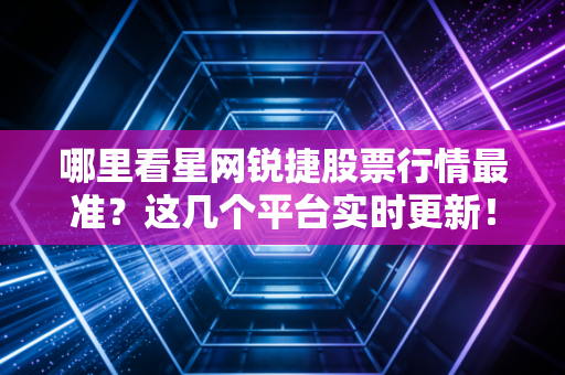 哪里看星网锐捷股票行情最准?这几个平台实时更新!