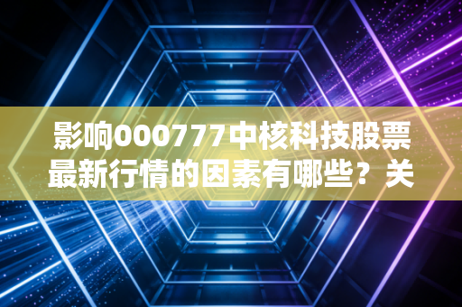 影响000777中核科技股票最新行情的因素有哪些？关键信息要掌握！