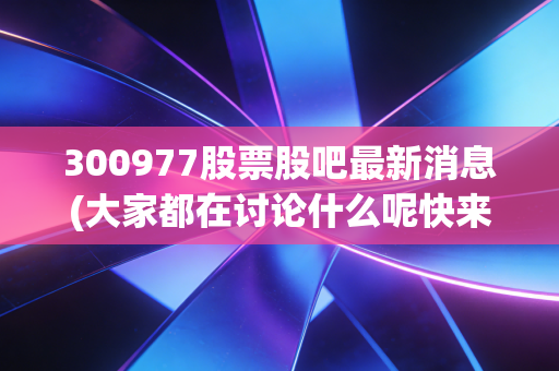 300977股票股吧最新消息(大家都在讨论什么呢快来看)