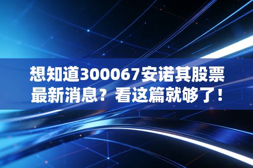 想知道300067安诺其股票最新消息?看这篇就够了!