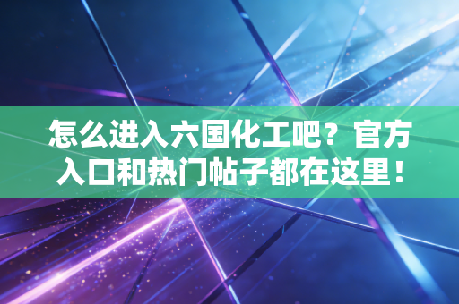 怎么进入六国化工吧？官方入口和热门帖子都在这里！